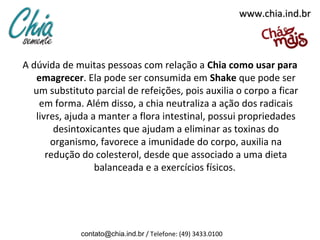 www.chia.ind.br



A dúvida de muitas pessoas com relação a Chia como usar para
   emagrecer. Ela pode ser consumida em Shake que pode ser
  um substituto parcial de refeições, pois auxilia o corpo a ficar
    em forma. Além disso, a chia neutraliza a ação dos radicais
   livres, ajuda a manter a flora intestinal, possui propriedades
        desintoxicantes que ajudam a eliminar as toxinas do
       organismo, favorece a imunidade do corpo, auxilia na
      redução do colesterol, desde que associado a uma dieta
                  balanceada e a exercícios físicos.




             contato@chia.ind.br / Telefone: (49) 3433.0100
 