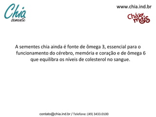 www.chia.ind.br




A sementes chia ainda é fonte de ômega 3, essencial para o
funcionamento do cérebro, memória e coração e de ômega 6
      que equilibra os níveis de colesterol no sangue.




          contato@chia.ind.br / Telefone: (49) 3433.0100
 