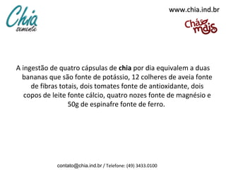 www.chia.ind.br




A ingestão de quatro cápsulas de chia por dia equivalem a duas
  bananas que são fonte de potássio, 12 colheres de aveia fonte
     de fibras totais, dois tomates fonte de antioxidante, dois
   copos de leite fonte cálcio, quatro nozes fonte de magnésio e
                  50g de espinafre fonte de ferro.




             contato@chia.ind.br / Telefone: (49) 3433.0100
 