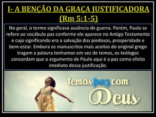 No geral, o termo significava ausência de guerra. Porém, Paulo se
refere ao vocábulo paz conforme ele aparece no Antigo Testamento
e cujo significando era a salvação dos piedosos, prosperidade e
bem-estar. Embora os manuscritos mais aceitos do original grego
tragam a palavra tenhamos em vez de temos, os teólogos
concordam que o argumento de Paulo aqui é a paz como efeito
imediato dessa justificação.
 