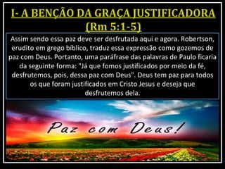 Assim sendo essa paz deve ser desfrutada aqui e agora. Robertson,
erudito em grego bíblico, traduz essa expressão como gozemos de
paz com Deus. Portanto, uma paráfrase das palavras de Paulo ficaria
da seguinte forma: "Já que fomos justificados por meio da fé,
desfrutemos, pois, dessa paz com Deus". Deus tem paz para todos
os que foram justificados em Cristo Jesus e deseja que
desfrutemos dela.
 