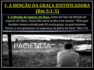 2. A bênção de esperar em Deus. Antes de falar da bênção de
esperar em Deus, Paulo fala como se deu esse acesso: "Pelo qual
também temos entrada pela fé a esta graça, na qual estamos
firmes; e nos gloriamos na esperança da glória de Deus" (Rm 5.2).
 