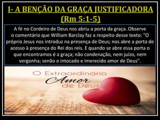 A fé no Cordeiro de Deus nos abriu a porta da graça. Observe
o comentário que William Barclay faz a respeito desse texto: "O
próprio Jesus nos introduz na presença de Deus; nos abre a porta de
acesso à presença do Rei dos reis. E quando se abre essa porta o
que encontramos é a graça; não condenação, nem juízo, nem
vergonha; senão o intocado e imerecido amor de Deus".
 