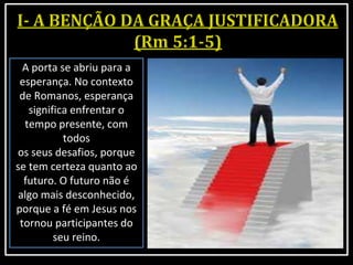 A porta se abriu para a
esperança. No contexto
de Romanos, esperança
significa enfrentar o
tempo presente, com
todos
os seus desafios, porque
se tem certeza quanto ao
futuro. O futuro não é
algo mais desconhecido,
porque a fé em Jesus nos
tornou participantes do
seu reino.
 