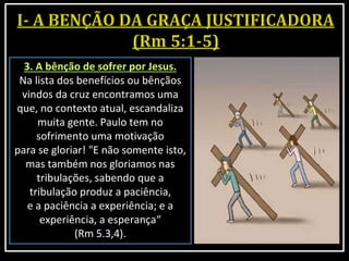 3. A bênção de sofrer por Jesus.
Na lista dos benefícios ou bênçãos
vindos da cruz encontramos uma
que, no contexto atual, escandaliza
muita gente. Paulo tem no
sofrimento uma motivação
para se gloriar! "E não somente isto,
mas também nos gloriamos nas
tribulações, sabendo que a
tribulação produz a paciência,
e a paciência a experiência; e a
experiência, a esperança“
(Rm 5.3,4).
 