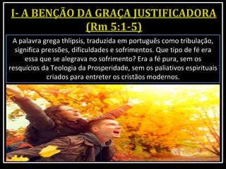 A palavra grega thlipsis, traduzida em português como tribulação,
significa pressões, dificuldades e sofrimentos. Que tipo de fé era
essa que se alegrava no sofrimento? Era a fé pura, sem os
resquícios da Teologia da Prosperidade, sem os paliativos espirituais
criados para entreter os cristãos modernos.
 
