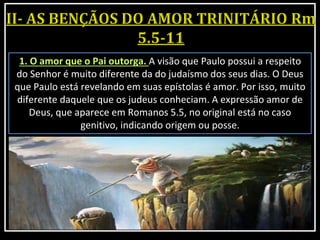 1. O amor que o Pai outorga. A visão que Paulo possui a respeito
do Senhor é muito diferente da do judaísmo dos seus dias. O Deus
que Paulo está revelando em suas epístolas é amor. Por isso, muito
diferente daquele que os judeus conheciam. A expressão amor de
Deus, que aparece em Romanos 5.5, no original está no caso
genitivo, indicando origem ou posse.
 