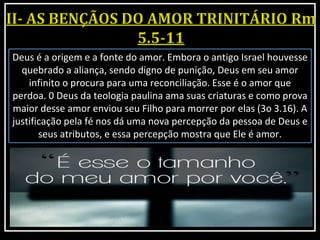 Deus é a origem e a fonte do amor. Embora o antigo Israel houvesse
quebrado a aliança, sendo digno de punição, Deus em seu amor
infinito o procura para uma reconciliação. Esse é o amor que
perdoa. 0 Deus da teologia paulina ama suas criaturas e como prova
maior desse amor enviou seu Filho para morrer por elas (3o 3.16). A
justificação pela fé nos dá uma nova percepção da pessoa de Deus e
seus atributos, e essa percepção mostra que Ele é amor.
 