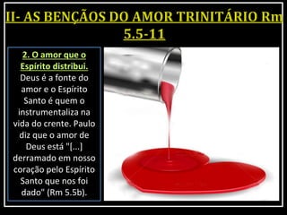 2. O amor que o
Espírito distribui.
Deus é a fonte do
amor e o Espírito
Santo é quem o
instrumentaliza na
vida do crente. Paulo
diz que o amor de
Deus está "[...]
derramado em nosso
coração pelo Espírito
Santo que nos foi
dado" (Rm 5.5b).
 