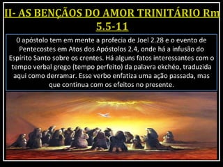 0 apóstolo tem em mente a profecia de Joel 2.28 e o evento de
Pentecostes em Atos dos Apóstolos 2.4, onde há a infusão do
Espírito Santo sobre os crentes. Há alguns fatos interessantes com o
tempo verbal grego (tempo perfeito) da palavra ekchéo, traduzida
aqui como derramar. Esse verbo enfatiza uma ação passada, mas
que continua com os efeitos no presente.
 