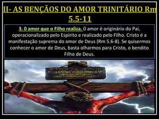 3. 0 amor que o Filho realiza. 0 amor é originário do Pai,
operacionalizado pelo Espírito e realizado pelo Filho. Cristo é a
manifestação suprema do amor de Deus (Rm 5.6-8). Se quisermos
conhecer o amor de Deus, basta olharmos para Cristo, o bendito
Filho de Deus.
 