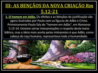 1. O homem em Adão. Os efeitos e as bênçãos da justificação são
agora ilustrados por Paulo com as figuras de Adão e Cristo.
Primeiramente Paulo fala do "homem em Adão", em Romanos
5.12-14. Existem várias interpretações a respeito deste texto
bíblico, mas a ideia mais aceita pelos intérpretes é que Adão, como
cabeça da raça humana, representava toda a humanidade.
 