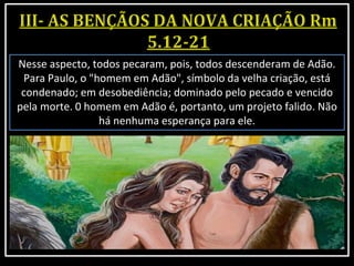Nesse aspecto, todos pecaram, pois, todos descenderam de Adão.
Para Paulo, o "homem em Adão", símbolo da velha criação, está
condenado; em desobediência; dominado pelo pecado e vencido
pela morte. 0 homem em Adão é, portanto, um projeto falido. Não
há nenhuma esperança para ele.
 