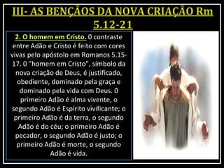 2. O homem em Cristo. 0 contraste
entre Adão e Cristo é feito com cores
vivas pelo apóstolo em Romanos 5.15-
17. 0 "homem em Cristo", símbolo da
nova criação de Deus, é justificado,
obediente, dominado pela graça e
dominado pela vida com Deus. 0
primeiro Adão é alma vivente, o
segundo Adão é Espírito vivificante; o
primeiro Adão é da terra, o segundo
Adão é do céu; o primeiro Adão é
pecador, o segundo Adão é justo; o
primeiro Adão é morte, o segundo
Adão é vida.
 