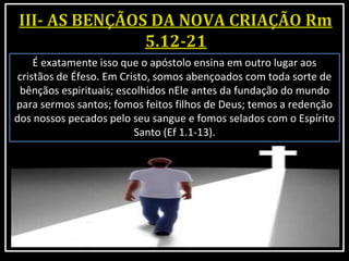É exatamente isso que o apóstolo ensina em outro lugar aos
cristãos de Éfeso. Em Cristo, somos abençoados com toda sorte de
bênçãos espirituais; escolhidos nEle antes da fundação do mundo
para sermos santos; fomos feitos filhos de Deus; temos a redenção
dos nossos pecados pelo seu sangue e fomos selados com o Espírito
Santo (Ef 1.1-13).
 