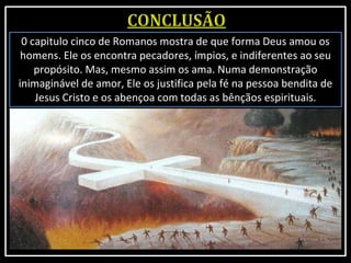0 capitulo cinco de Romanos mostra de que forma Deus amou os
homens. Ele os encontra pecadores, ímpios, e indiferentes ao seu
propósito. Mas, mesmo assim os ama. Numa demonstração
inimaginável de amor, Ele os justifica pela fé na pessoa bendita de
Jesus Cristo e os abençoa com todas as bênçãos espirituais.
 