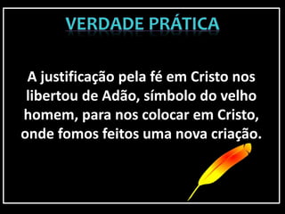 A justificação pela fé em Cristo nos
libertou de Adão, símbolo do velho
homem, para nos colocar em Cristo,
onde fomos feitos uma nova criação.
 
