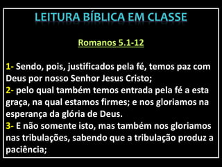 Romanos 5.1-12
1- Sendo, pois, justificados pela fé, temos paz com
Deus por nosso Senhor Jesus Cristo;
2- pelo qual também temos entrada pela fé a esta
graça, na qual estamos firmes; e nos gloriamos na
esperança da glória de Deus.
3- E não somente isto, mas também nos gloriamos
nas tribulações, sabendo que a tribulação produz a
paciência;
 