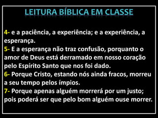 4- e a paciência, a experiência; e a experiência, a
esperança.
5- E a esperança não traz confusão, porquanto o
amor de Deus está derramado em nosso coração
pelo Espírito Santo que nos foi dado.
6- Porque Cristo, estando nós ainda fracos, morreu
a seu tempo pelos ímpios.
7- Porque apenas alguém morrerá por um justo;
pois poderá ser que pelo bom alguém ouse morrer.
 
