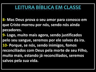 8- Mas Deus prova o seu amor para conosco em
que Cristo morreu por nós, sendo nós ainda
pecadores.
9- Logo, muito mais agora, sendo justificados
pelo seu sangue, seremos por ele salvos da ira.
10- Porque, se nós, sendo inimigos, fomos
reconciliados com Deus pela morte de seu Filho,
muito mais, estando já reconciliados, seremos
salvos pela sua vida.
 