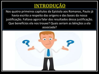 Nos quatro primeiros capítulos da Epístola aos Romanos, Paulo já
havia escrito a respeito das origens e das bases da nossa
justificação. Faltava agora falar dos resultados dessa justificação.
Que benefícios ela nos trouxe? Quais seriam as bênçãos a ela
associada?
 