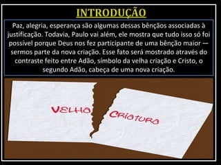 Paz, alegria, esperança são algumas dessas bênçãos associadas à
justificação. Todavia, Paulo vai além, ele mostra que tudo isso só foi
possível porque Deus nos fez participante de uma bênção maior —
sermos parte da nova criação. Esse fato será mostrado através do
contraste feito entre Adão, símbolo da velha criação e Cristo, o
segundo Adão, cabeça de uma nova criação.
 
