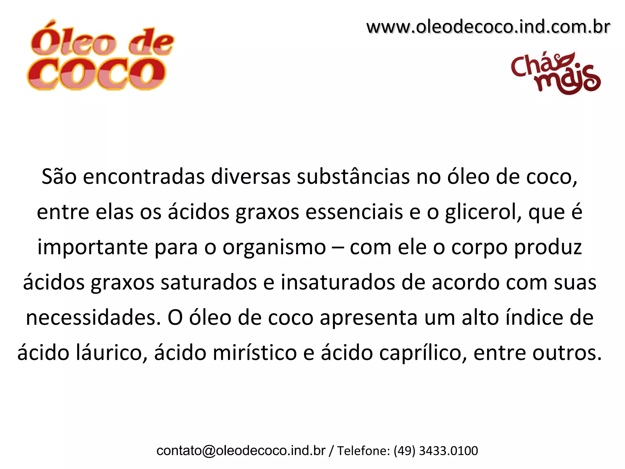 www.oleodecoco.ind.com.br




   São encontradas diversas substâncias no óleo de coco,
  entre elas os ácidos graxos essenciais e o glicerol, que é
  importante para o organismo – com ele o corpo produz
ácidos graxos saturados e insaturados de acordo com suas
 necessidades. O óleo de coco apresenta um alto índice de
ácido láurico, ácido mirístico e ácido caprílico, entre outros.


               contato@oleodecoco.ind.br / Telefone: (49) 3433.0100
 
