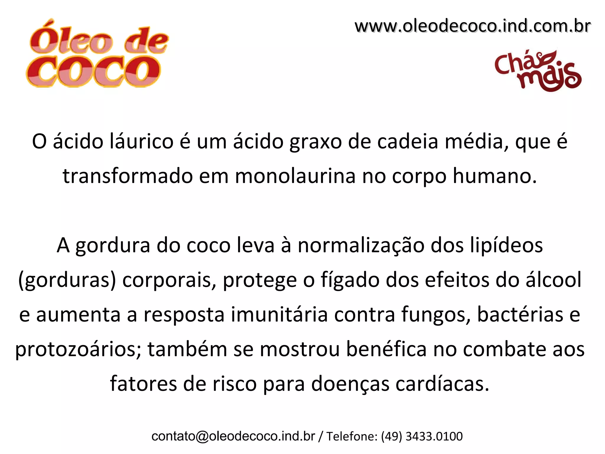 www.oleodecoco.ind.com.br




 O ácido láurico é um ácido graxo de cadeia média, que é
    transformado em monolaurina no corpo humano.

    A gordura do coco leva à normalização dos lipídeos
(gorduras) corporais, protege o fígado dos efeitos do álcool
e aumenta a resposta imunitária contra fungos, bactérias e
protozoários; também se mostrou benéfica no combate aos
         fatores de risco para doenças cardíacas.

              contato@oleodecoco.ind.br / Telefone: (49) 3433.0100
 