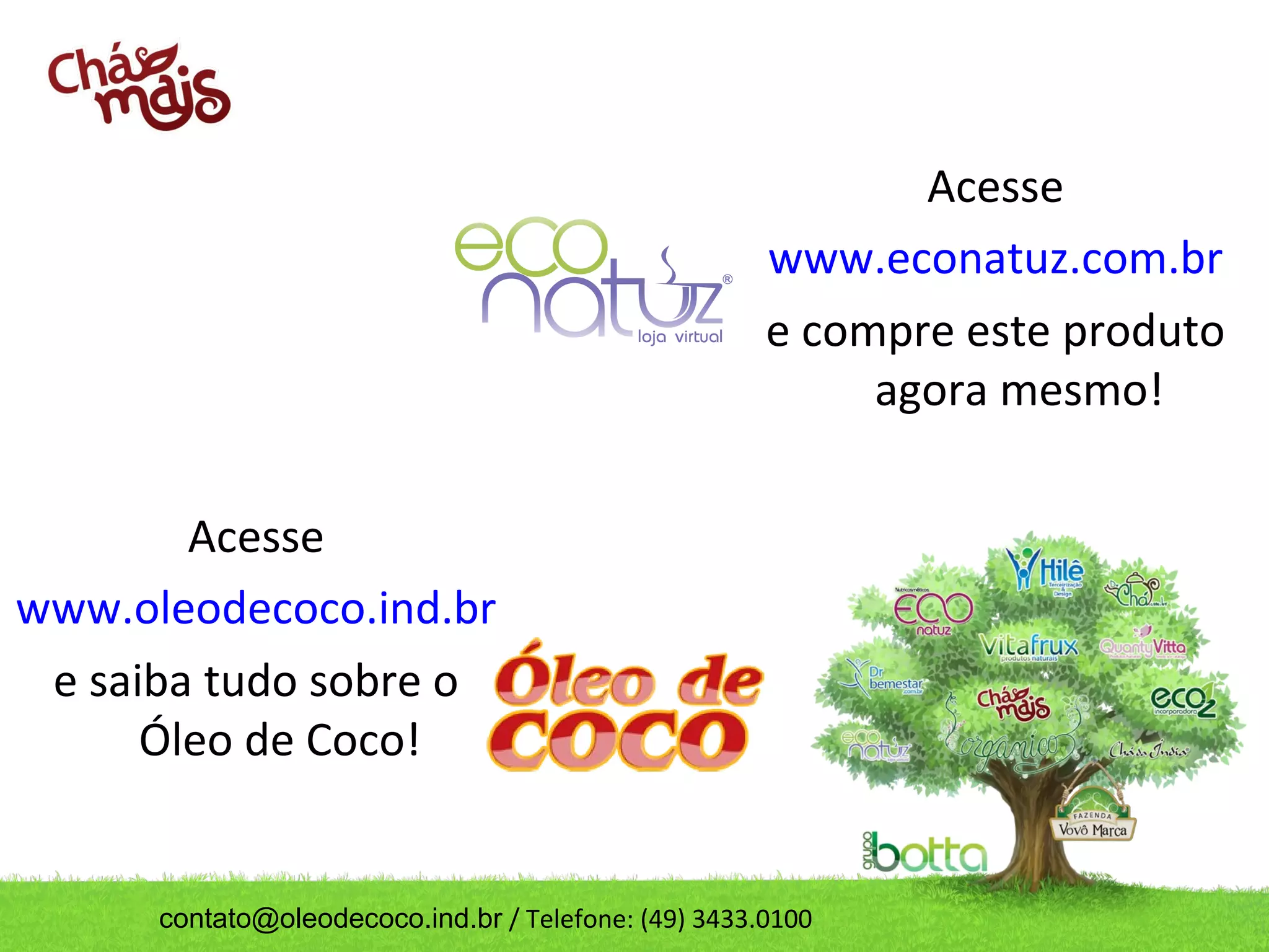 Acesse
                                                      www.econatuz.com.br
                                                      e compre este produto
                                                           agora mesmo!

        Acesse
www.oleodecoco.ind.br
 e saiba tudo sobre o
      Óleo de Coco!


      contato@oleodecoco.ind.br / Telefone: (49) 3433.0100
 
