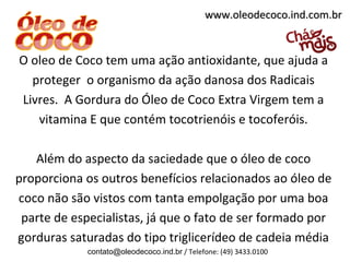 www.oleodecoco.ind.com.br


O oleo de Coco tem uma ação antioxidante, que ajuda a
  proteger o organismo da ação danosa dos Radicais
Livres. A Gordura do Óleo de Coco Extra Virgem tem a
   vitamina E que contém tocotrienóis e tocoferóis.

   Além do aspecto da saciedade que o óleo de coco
proporciona os outros benefícios relacionados ao óleo de
coco não são vistos com tanta empolgação por uma boa
 parte de especialistas, já que o fato de ser formado por
gorduras saturadas do tipo triglicerídeo de cadeia média
             contato@oleodecoco.ind.br / Telefone: (49) 3433.0100
 