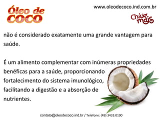 www.oleodecoco.ind.com.br




não é considerado exatamente uma grande vantagem para
saúde.

É um alimento complementar com inúmeras propriedades
benéficas para a saúde, proporcionando
fortalecimento do sistema imunológico,
facilitando a digestão e a absorção de
nutrientes.

             contato@oleodecoco.ind.br / Telefone: (49) 3433.0100
 