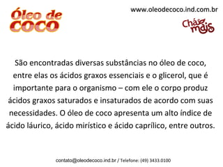 www.oleodecoco.ind.com.br




   São encontradas diversas substâncias no óleo de coco,
  entre elas os ácidos graxos essenciais e o glicerol, que é
  importante para o organismo – com ele o corpo produz
ácidos graxos saturados e insaturados de acordo com suas
 necessidades. O óleo de coco apresenta um alto índice de
ácido láurico, ácido mirístico e ácido caprílico, entre outros.


               contato@oleodecoco.ind.br / Telefone: (49) 3433.0100
 