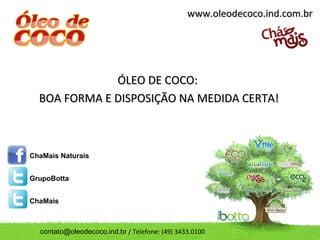 www.oleodecoco.ind.com.br




              ÓLEO DE COCO:
  BOA FORMA E DISPOSIÇÃO NA MEDIDA CERTA!



ChaMais Naturais


GrupoBotta


ChaMais



  contato@oleodecoco.ind.br / Telefone: (49) 3433.0100
 