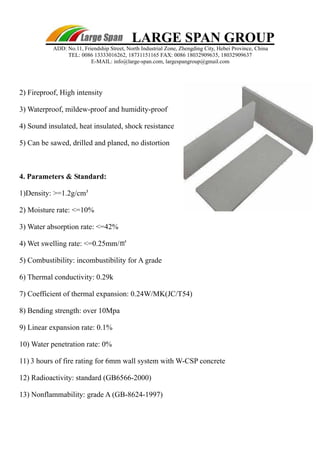 LARGE SPAN GROUP 
ADD: No.11, Friendship Street, North Industrial Zone, Zhengding City, Hebei Province, China 
TEL: 0086 13333016262, 18731151165 FAX: 0086 18032909635, 18032909637 
E-MAIL: info@large-span.com, largespangroup@gmail.com 
2) Fireproof, High intensity 
3) Waterproof, mildew-proof and humidity-proof 
4) Sound insulated, heat insulated, shock resistance 
5) Can be sawed, drilled and planed, no distortion 
4. Parameters & Standard: 
1)Density: >=1.2g/cm³ 
2) Moisture rate: <=10% 
3) Water absorption rate: <=42% 
4) Wet swelling rate: <=0.25mm/㎡ 
5) Combustibility: incombustibility for A grade 
6) Thermal conductivity: 0.29k 
7) Coefficient of thermal expansion: 0.24W/MK(JC/T54) 
8) Bending strength: over 10Mpa 
9) Linear expansion rate: 0.1% 
10) Water penetration rate: 0% 
11) 3 hours of fire rating for 6mm wall system with W-CSP concrete 
12) Radioactivity: standard (GB6566-2000) 
13) Nonflammability: grade A (GB-8624-1997) 
 