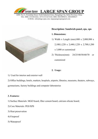 LARGE SPAN GROUP 
ADD: No.11, Friendship Street, North Industrial Zone, Zhengding City, Hebei Province, China 
TEL: 0086 13333016262, 18731151165 FAX: 0086 18032909635, 18032909637 
E-MAIL: info@large-span.com, largespangroup@gmail.com 
Description: Sandwich panel, eps, xp s 
1. Dimension s: 
1 ) Width x Length (mm):800 x 2,000;900 x 
2,100;1,220 x 2,440;1,220 x 2,700;1,200 
x 3,000 or customized 
2 ) Thickness(mm): 24/25/40/50/60/70 or 
customized 
2. Usage: 
1 ) Used for interior and exterior wall 
2) Office buildings, hotels, markets, hospitals, airports, libraries, museums, theaters, subways, 
gymnasiums, factory buildings and computer laboratories 
3. Features: 
1) Surface Materials: MGO board, fiber cement board, calcium silicate board; 
2) Core Materials: PES/XPS 
3) Heat preservation 
4) Fireproof 
5) Waterproof 
 