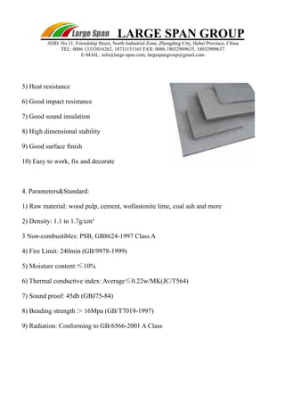 LARGE SPAN GROUP 
ADD: No.11, Friendship Street, North Industrial Zone, Zhengding City, Hebei Province, China 
TEL: 0086 13333016262, 18731151165 FAX: 0086 18032909635, 18032909637 
E-MAIL: info@large-span.com, largespangroup@gmail.com 
5) Heat resistance 
6) Good impact resistance 
7) Good sound insulation 
8) High dimensional stability 
9) Good surface finish 
10) Easy to work, fix and decorate 
4. Parameters&Standard: 
1) Raw material: wood pulp, cement, wollastonite lime, coal ash and more 
2) Density: 1.1 to 1.7g/cm³ 
3 Non-combustibles: PSB, GB8624-1997 Class A 
4) Fire Limit: 240min (GB/9978-1999) 
5) Moisture content:≤10% 
6) Thermal conductive index: Average≤0.22w/MK(JC/T564) 
7) Sound proof: 45db (GBJ75-84) 
8) Bending strength :> 16Mpa (GB/T7019-1997) 
9) Radiation: Conforming to GB/6566-2001 A Class 
 