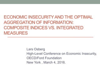 ECONOMIC INSECURITYAND THE OPTIMAL
AGGREGATION OF INFORMATION:
COMPOSITE INDICES VS. INTEGRATED
MEASURES
Lars Osberg
High-Level Conference on Economic Insecurity,
OECD/Ford Foundation
New York , March 4, 2016.
 