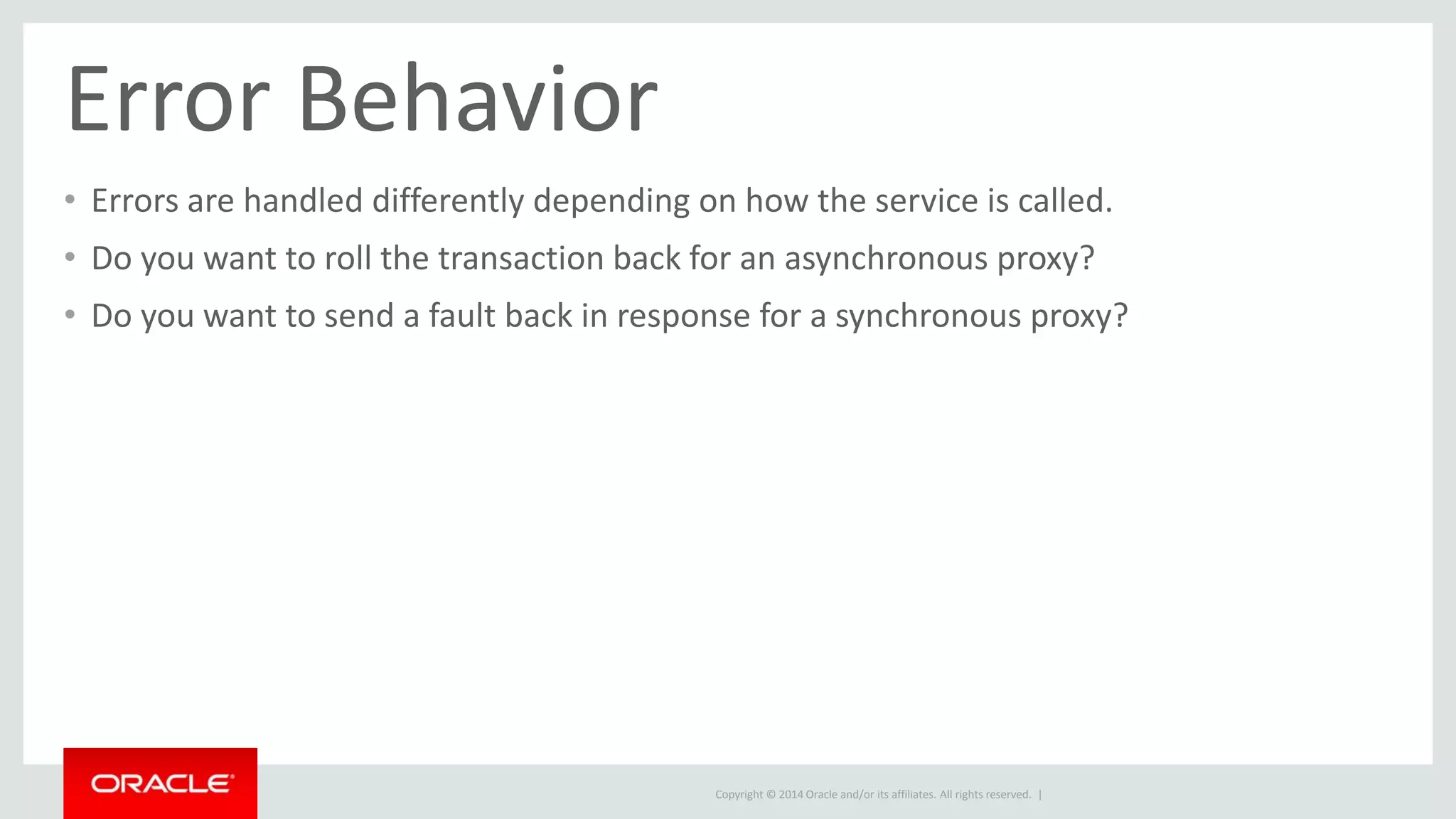 Error Behavior 
• Errors are handled differently depending on how the service is called. 
• Do you want to roll the transaction back for an asynchronous proxy? 
• Do you want to send a fault back in response for a synchronous proxy? 
Copyright © 2014 Oracle and/or its affiliates. All rights reserved. | 
 