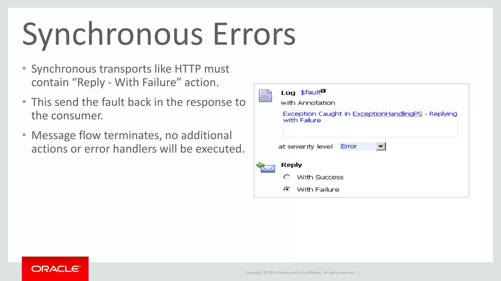 Synchronous Errors 
• Synchronous transports like HTTP must 
contain “Reply - With Failure” action. 
• This send the fault back in the response to 
the consumer. 
• Message flow terminates, no additional 
actions or error handlers will be executed. 
Copyright © 2014 Oracle and/or its affiliates. All rights reserved. | 
 