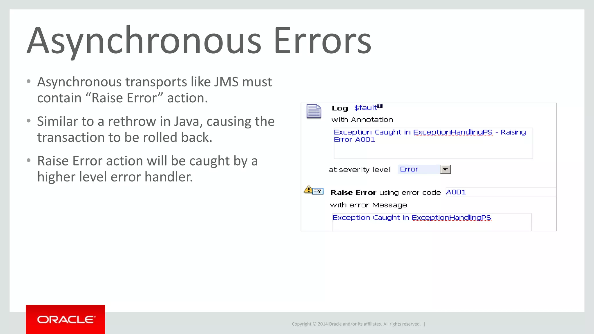 Asynchronous Errors 
• Asynchronous transports like JMS must 
contain “Raise Error” action. 
• Similar to a rethrow in Java, causing the 
transaction to be rolled back. 
• Raise Error action will be caught by a 
higher level error handler. 
Copyright © 2014 Oracle and/or its affiliates. All rights reserved. | 
 