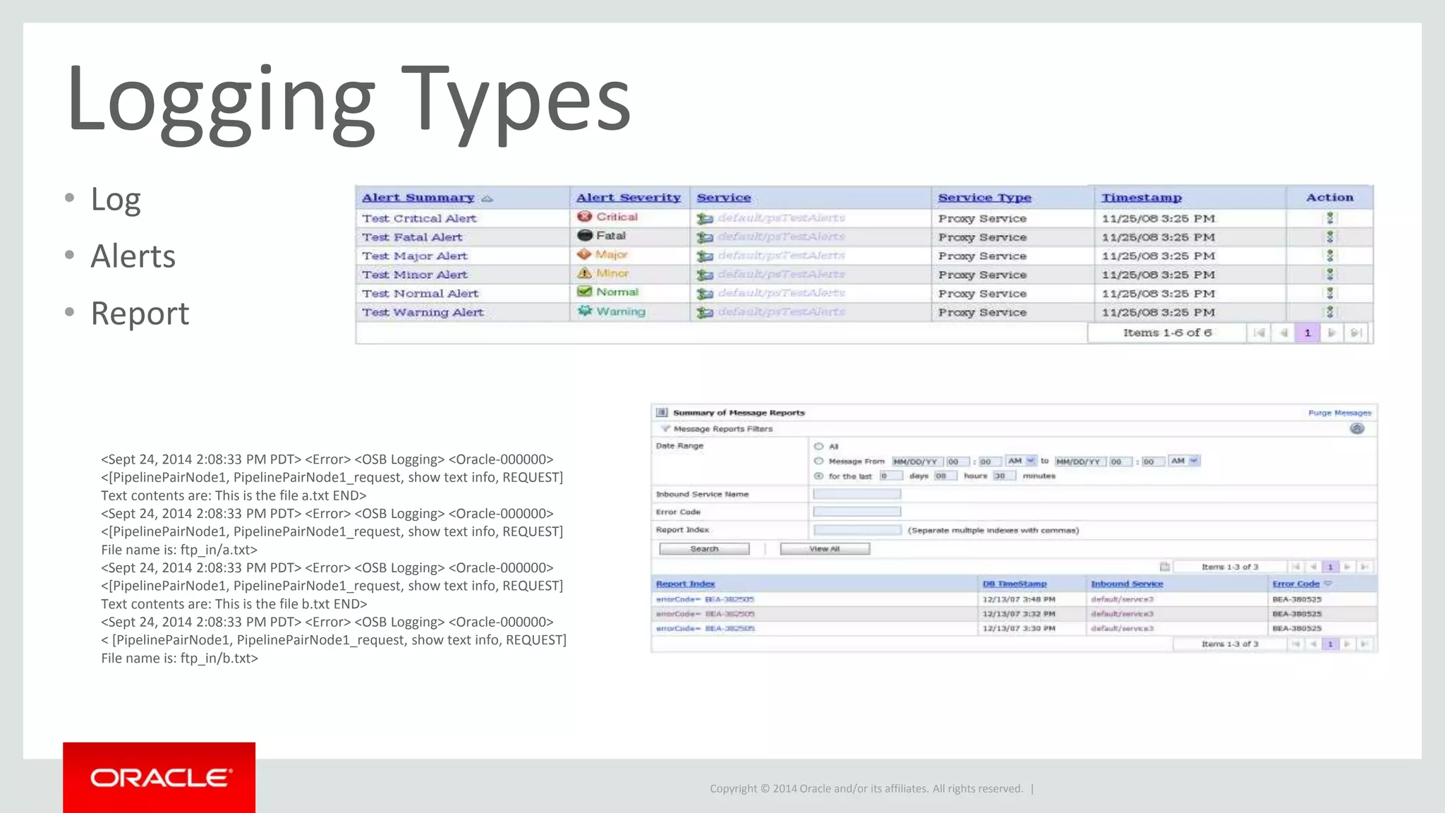 Copyright © 2014 Oracle and/or its affiliates. All rights reserved. | 
Logging Types 
• Log 
• Alerts 
• Report 
<Sept 24, 2014 2:08:33 PM PDT> <Error> <OSB Logging> <Oracle-000000> 
<[PipelinePairNode1, PipelinePairNode1_request, show text info, REQUEST] 
Text contents are: This is the file a.txt END> 
<Sept 24, 2014 2:08:33 PM PDT> <Error> <OSB Logging> <Oracle-000000> 
<[PipelinePairNode1, PipelinePairNode1_request, show text info, REQUEST] 
File name is: ftp_in/a.txt> 
<Sept 24, 2014 2:08:33 PM PDT> <Error> <OSB Logging> <Oracle-000000> 
<[PipelinePairNode1, PipelinePairNode1_request, show text info, REQUEST] 
Text contents are: This is the file b.txt END> 
<Sept 24, 2014 2:08:33 PM PDT> <Error> <OSB Logging> <Oracle-000000> 
< [PipelinePairNode1, PipelinePairNode1_request, show text info, REQUEST] 
File name is: ftp_in/b.txt> 
 