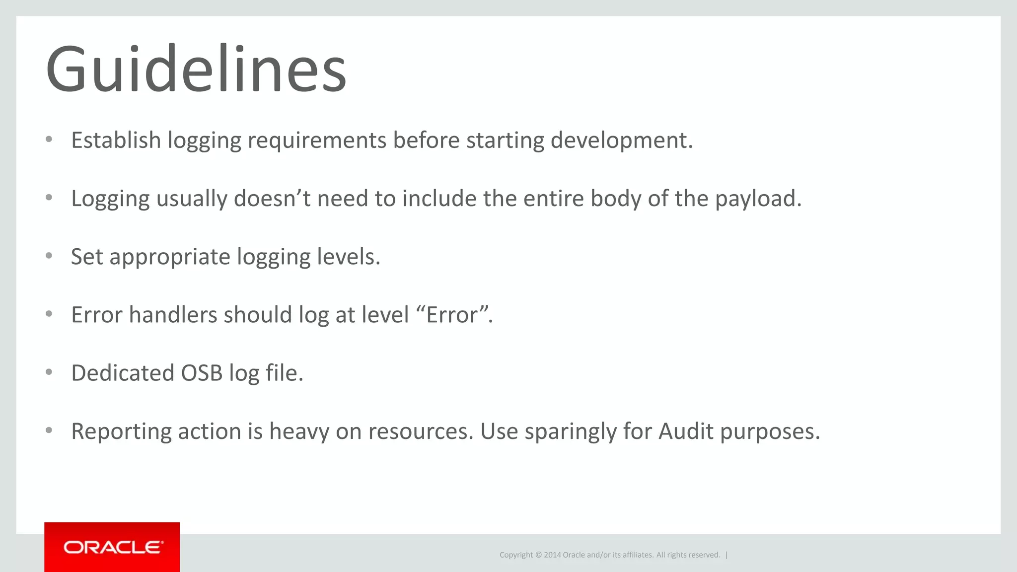 Guidelines 
• Establish logging requirements before starting development. 
• Logging usually doesn’t need to include the entire body of the payload. 
Copyright © 2014 Oracle and/or its affiliates. All rights reserved. | 
• Set appropriate logging levels. 
• Error handlers should log at level “Error”. 
• Dedicated OSB log file. 
• Reporting action is heavy on resources. Use sparingly for Audit purposes. 
