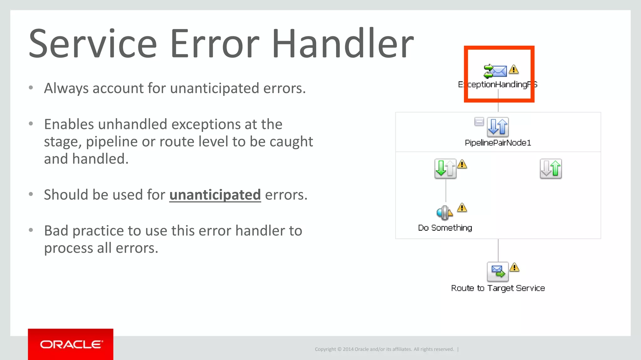 Service Error Handler 
• Always account for unanticipated errors. 
Copyright © 2014 Oracle and/or its affiliates. All rights reserved. | 
• Enables unhandled exceptions at the 
stage, pipeline or route level to be caught 
and handled. 
• Should be used for unanticipated errors. 
• Bad practice to use this error handler to 
process all errors. 
 