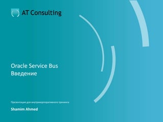 Oracle Service Bus
Введение
Презентация для внутрикорпоративного тренинга
Shamim Ahmed
 