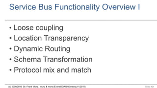 Service Bus Functionality Overview I
•  Loose coupling

•  Location Transparency
•  Dynamic Routing
•  Schema Transformation
•  Protocol mix and match
(c) 2009/2010 Dr. Frank Munz / munz & more (Event:DOAG Nürnberg 11/2010)

Slide #24

 