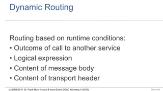 Dynamic Routing

Routing based on runtime conditions:
•  Outcome of call to another service
•  Logical expression
•  Content of message body
•  Content of transport header
(c) 2009/2010 Dr. Frank Munz / munz & more (Event:DOAG Nürnberg 11/2010)

Slide #34

 