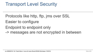 Transport Level Security
Protocols like http, ftp, jms over SSL
Easier to configure
Endpoint to endpoint only
-> messages are not encrypted in between

(c) 2009/2010 Dr. Frank Munz / munz & more (Event:DOAG Nürnberg 11/2010)

Slide #55

 