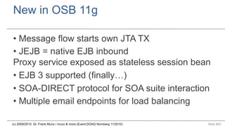 New in OSB 11g
•  Message flow starts own JTA TX
•  JEJB = native EJB inbound
Proxy service exposed as stateless session bean
•  EJB 3 supported (finally…)
•  SOA-DIRECT protocol for SOA suite interaction
•  Multiple email endpoints for load balancing
(c) 2009/2010 Dr. Frank Munz / munz & more (Event:DOAG Nürnberg 11/2010)

Slide #62

 