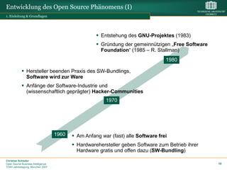 Entwicklung des Open Source Phänomens (I)
1. Einleitung & Grundlagen




                                                      Entstehung des GNU-Projektes (1983)
                                                      Gründung der gemeinnützigen „Free Software
                                                       Foundation“ (1985 – R. Stallman)
                                                                                   1980

             Hersteller beenden Praxis des SW-Bundlings,
              Software wird zur Ware
             Anfänge der Software-Industrie und
              (wissenschaftlich geprägter) Hacker-Communities
                                                         1970




                                    1960    Am Anfang war (fast) alle Software frei
                                            Hardwarehersteller geben Software zum Betrieb ihrer
                                             Hardware gratis und offen dazu (SW-Bundling)
Christian Schieder
Open Source Business Intelligence                                                                   10
TDWI Jahrestagung, München 2007
 