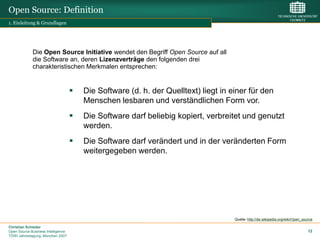 Open Source: Definition
1. Einleitung & Grundlagen




             Die Open Source Initiative wendet den Begriff Open Source auf all
             die Software an, deren Lizenzverträge den folgenden drei
             charakteristischen Merkmalen entsprechen:


                                       Die Software (d. h. der Quelltext) liegt in einer für den
                                        Menschen lesbaren und verständlichen Form vor.
                                       Die Software darf beliebig kopiert, verbreitet und genutzt
                                        werden.
                                       Die Software darf verändert und in der veränderten Form
                                        weitergegeben werden.




                                                                                     Quelle: http://de.wikipedia.org/wiki/Open_source

Christian Schieder
Open Source Business Intelligence                                                                                                 12
TDWI Jahrestagung, München 2007
 